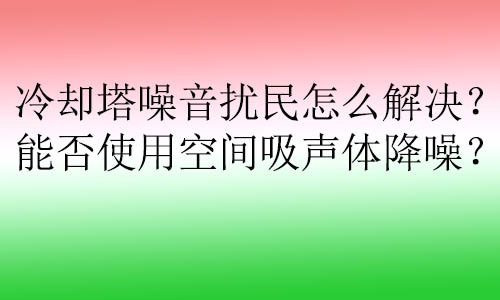 冷卻塔噪音擾民怎么解決？能否使用空間吸聲體降噪？